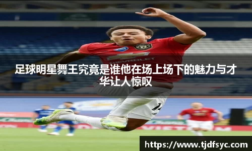 足球明星舞王究竟是谁他在场上场下的魅力与才华让人惊叹